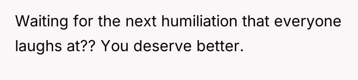 Waiting for the next humiliation that everyone laughs at?? You...