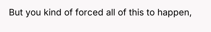 But you kind of forced all of this to happen,