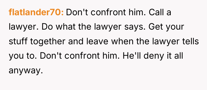 flatlander70 Don't confront him. Call a lawyer. Do what the...
