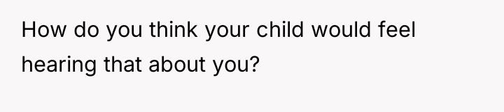 How do you think your child would feel hearing that...