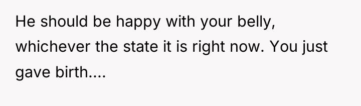 He should be happy with your belly, whichever the state...