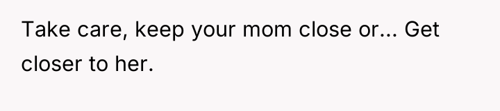 Take care, keep your mom close or... Get closer to...