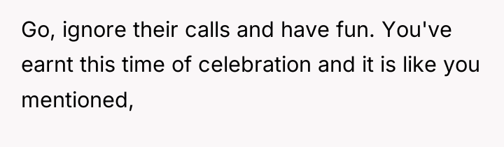 Go, ignore their calls and have fun. You've earnt this...