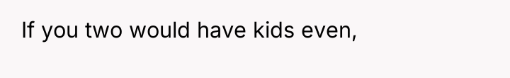 If you two would have kids even,