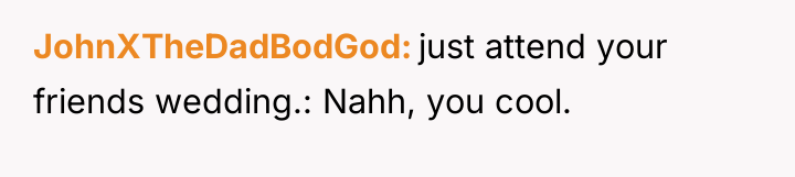JohnXTheDadBodGod just attend your friends wedding.: Nahh, you cool.