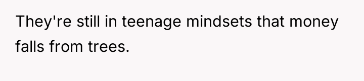 They're still in teenage mindsets that money falls from trees.