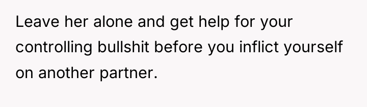 Leave her alone and get help for your controlling bullshit...