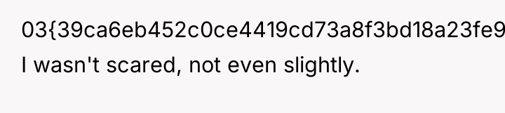 03{39ca6eb452c0ce4419cd73a8f3bd18a23fe95ab4febb092bc2ab1b542eeea82f}. I wasn't scared, not even slightly.
