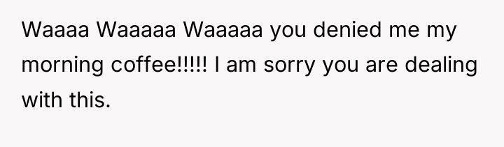 Waaaa Waaaaa Waaaaa you denied me my morning coffee!!!!! I...