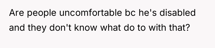 Are people uncomfortable bc he's disabled and they don't know...