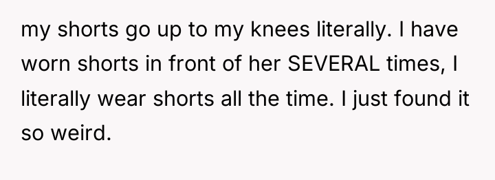 my shorts go up to my knees literally. I have...