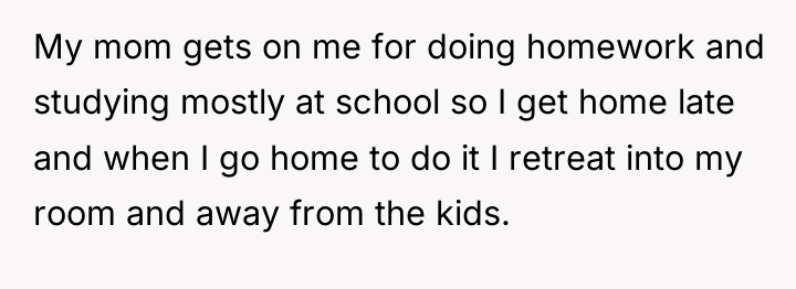 My mom gets on me for doing homework and studying...