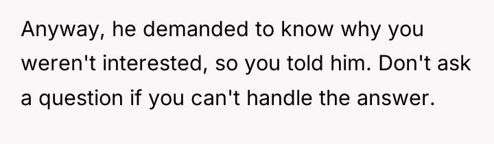 Anyway, he demanded to know why you weren't interested, so...