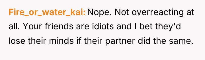 Fire_or_water_kai Nope. Not overreacting at all. Your friends are idiots...