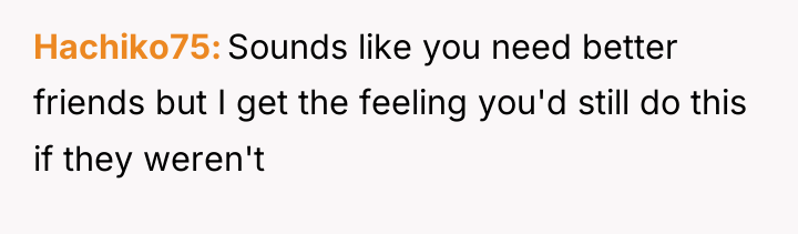 Hachiko75 Sounds like you need better friends but I get...