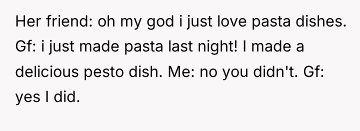 Her friend: oh my god i just love pasta dishes....