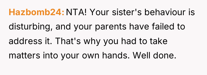Hazbomb24 NTA! Your sister's behaviour is disturbing, and your parents...