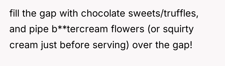 fill the gap with chocolate sweets/truffles, and pipe b**tercream flowers...
