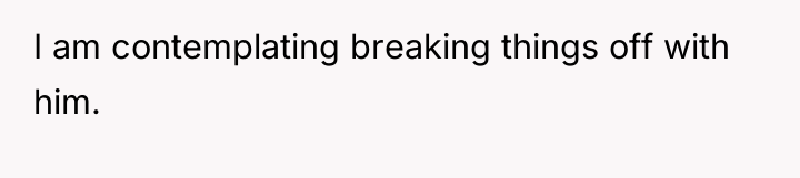 I am contemplating breaking things off with him.