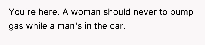 You're here. A woman should never to pump gas while...