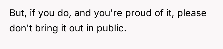 But, if you do, and you're proud of it, please...