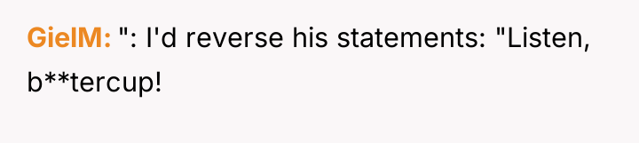 GielM ": I'd reverse his statements: "Listen, b**tercup!