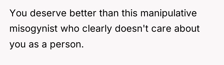 You deserve better than this manipulative misogynist who clearly doesn't...