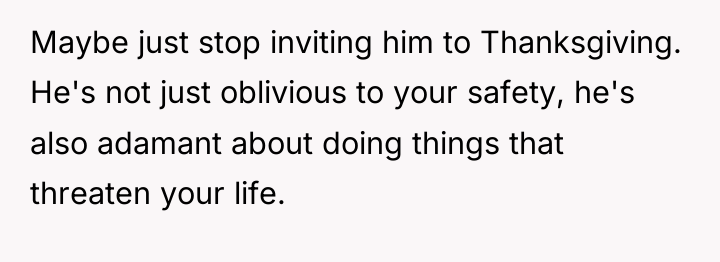 Maybe just stop inviting him to Thanksgiving. He's not just...