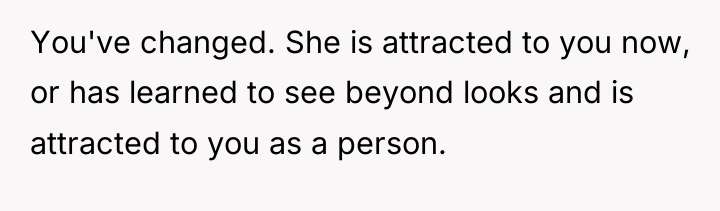 You've changed. She is attracted to you now, or has...