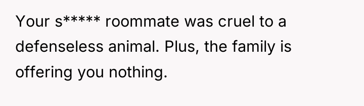 Your s***** roommate was cruel to a defenseless animal. Plus,...