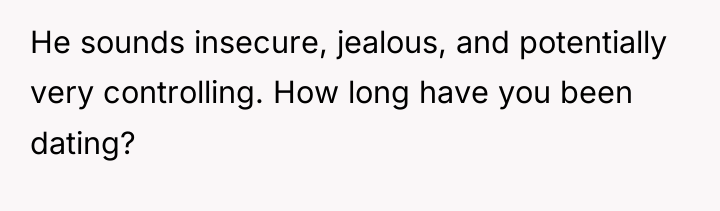 He sounds insecure, jealous, and potentially very controlling. How long...