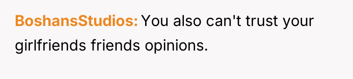 BoshansStudios You also can't trust your girlfriends friends opinions.
