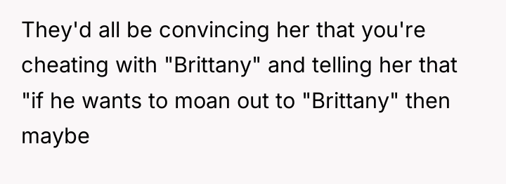 They'd all be convincing her that you're cheating with "Brittany"...