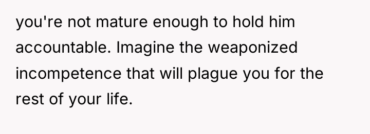 you're not mature enough to hold him accountable. Imagine the...
