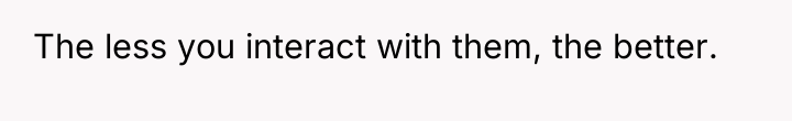 The less you interact with them, the better.