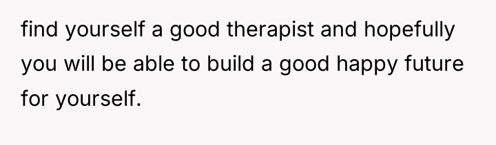 find yourself a good therapist and hopefully you will be...