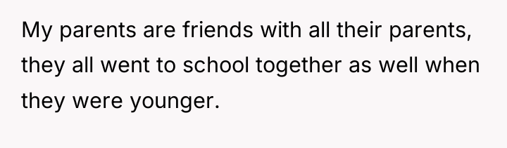 My parents are friends with all their parents, they all...