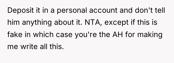 Deposit it in a personal account and don't tell him...