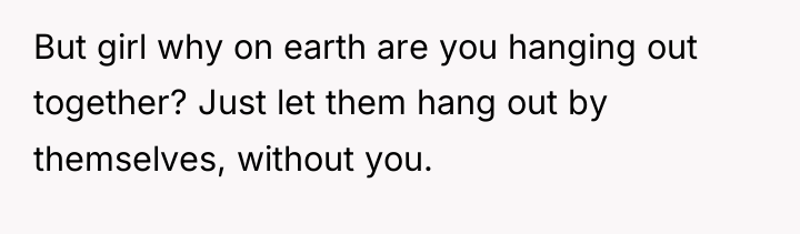 But girl why on earth are you hanging out together?...