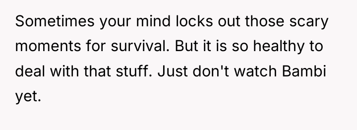 Sometimes your mind locks out those scary moments for survival....