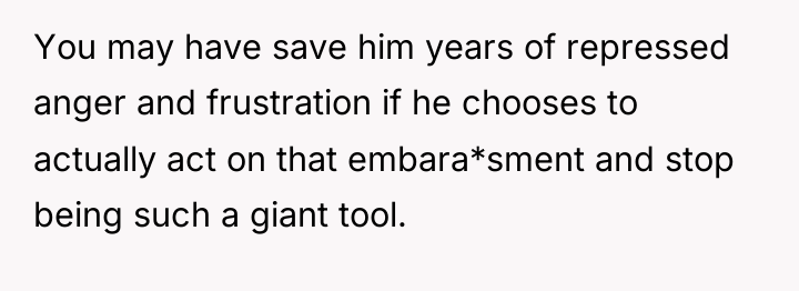 You may have save him years of repressed anger and...
