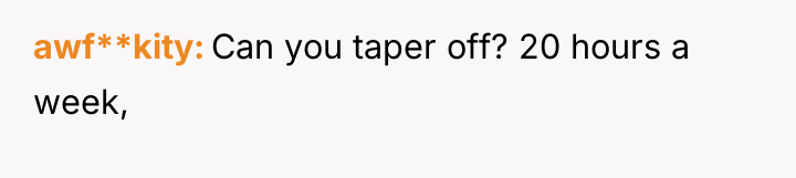 awf**kity Can you taper off? 20 hours a week,