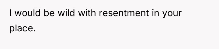 I would be wild with resentment in your place.