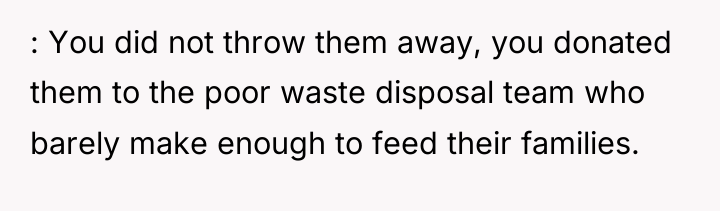 : You did not throw them away, you donated them...
