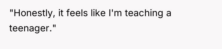 "Honestly, it feels like I'm teaching a teenager."