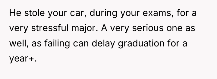 He stole your car, during your exams, for a very...