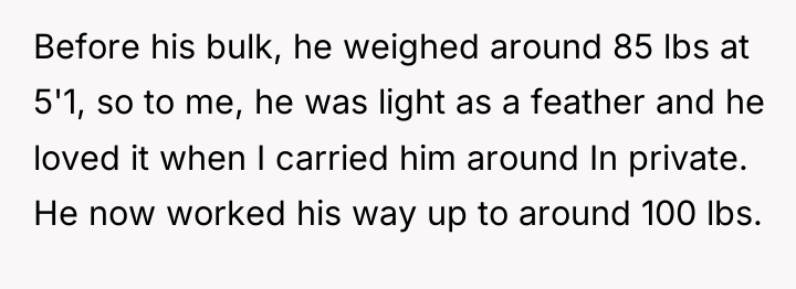 Before his bulk, he weighed around 85 lbs at 5'1,...