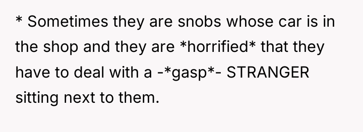 * Sometimes they are snobs whose car is in the...