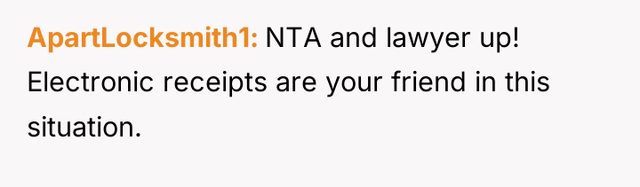 ApartLocksmith1 NTA and lawyer up! Electronic receipts are your friend...