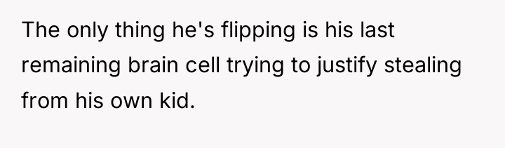 The only thing he's flipping is his last remaining brain...